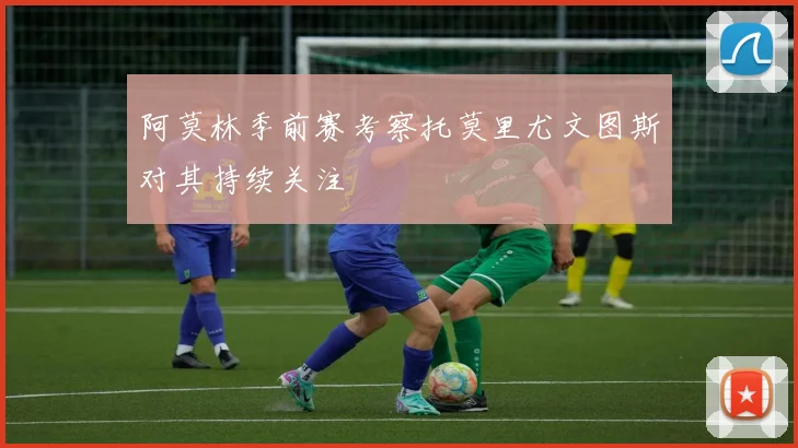 阿莫林季前赛考察托莫里尤文图斯对其持续关注