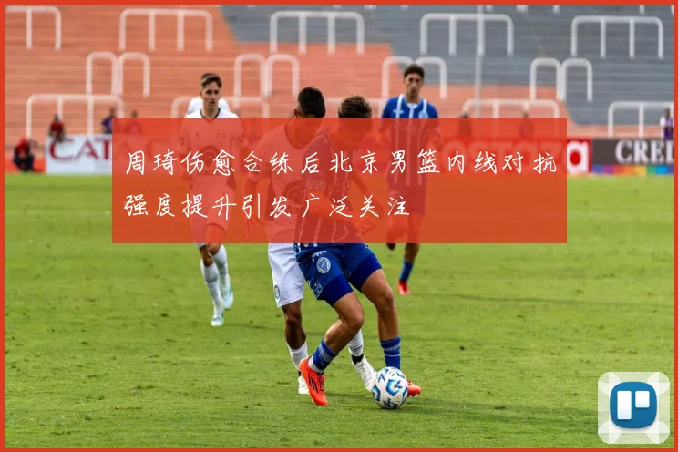 周琦伤愈合练后北京男篮内线对抗强度提升引发广泛关注
