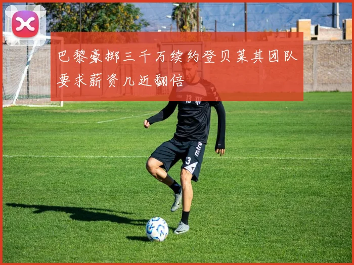 巴黎豪掷三千万续约登贝莱其团队要求薪资几近翻倍