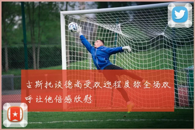 古斯托谈德尚受欢迎程度称全场欢呼让他倍感欣慰