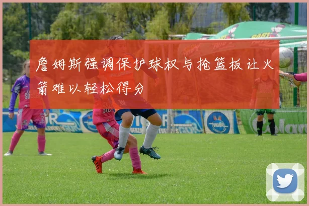 詹姆斯强调保护球权与抢篮板让火箭难以轻松得分