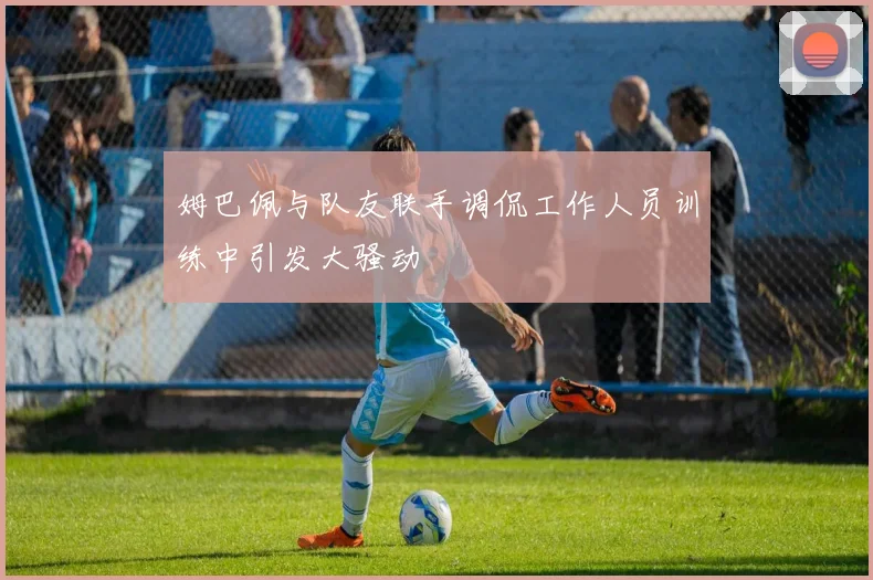 姆巴佩与队友联手调侃工作人员训练中引发大骚动
