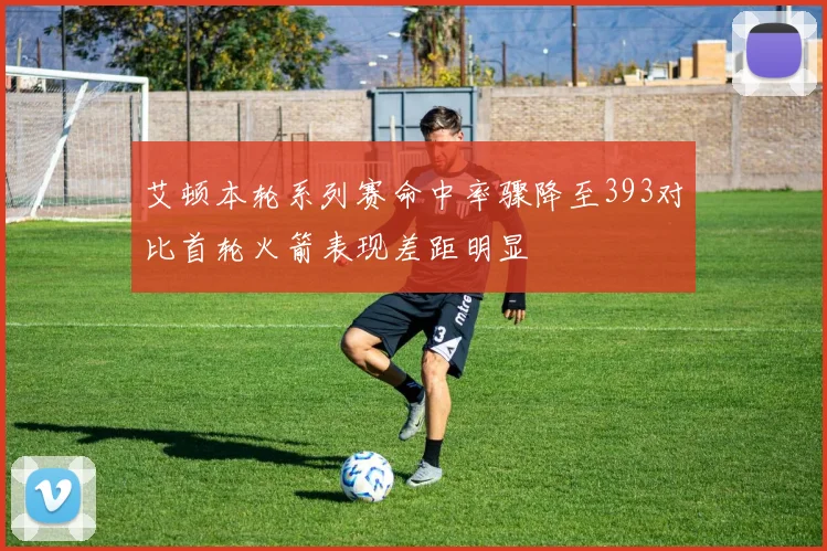 艾顿本轮系列赛命中率骤降至393对比首轮火箭表现差距明显
