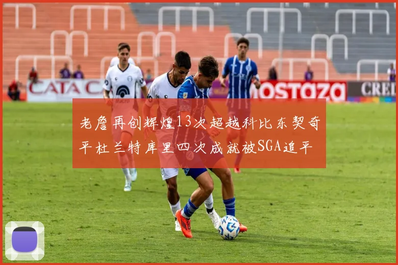 老詹再创辉煌13次超越科比东契奇平杜兰特库里四次成就被SGA追平