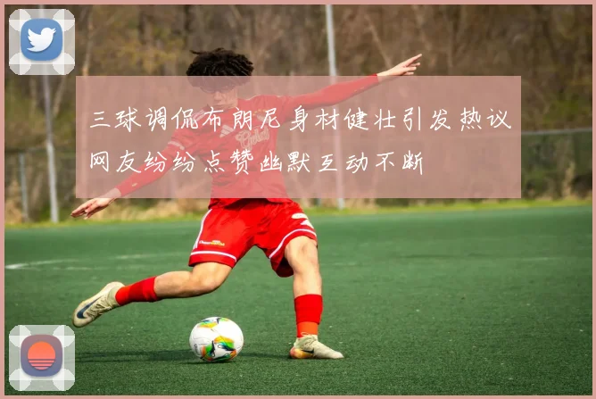 三球调侃布朗尼身材健壮引发热议网友纷纷点赞幽默互动不断
