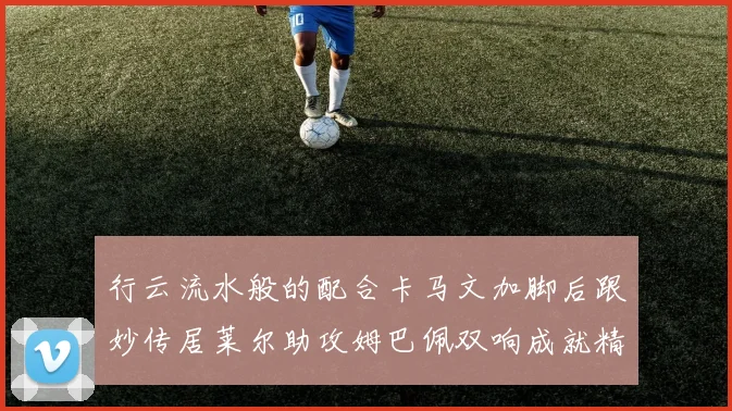 行云流水般的配合卡马文加脚后跟妙传居莱尔助攻姆巴佩双响成就精彩瞬间