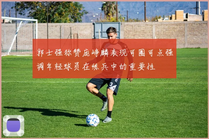 郭士强称赞庞峥麟表现可圈可点强调年轻球员在练兵中的重要性