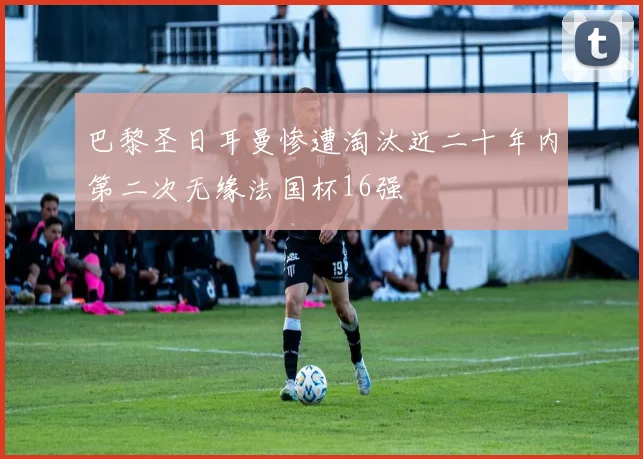 巴黎圣日耳曼惨遭淘汰近二十年内第二次无缘法国杯16强
