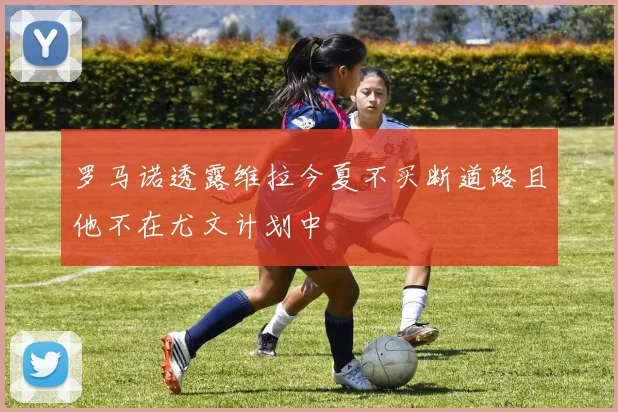 罗马诺透露维拉今夏不买断道路且他不在尤文计划中