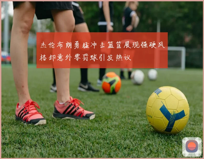 杰伦布朗勇猛冲击篮筐展现强硬风格却意外零罚球引发热议