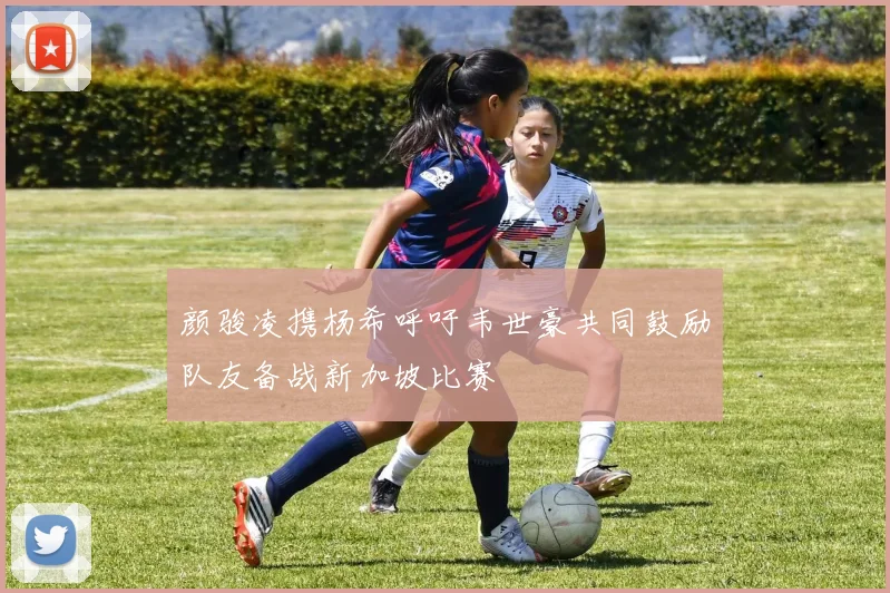 颜骏凌携杨希呼吁韦世豪共同鼓励队友备战新加坡比赛