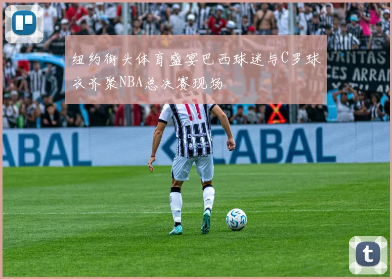 纽约街头体育盛宴巴西球迷与C罗球衣齐聚NBA总决赛现场