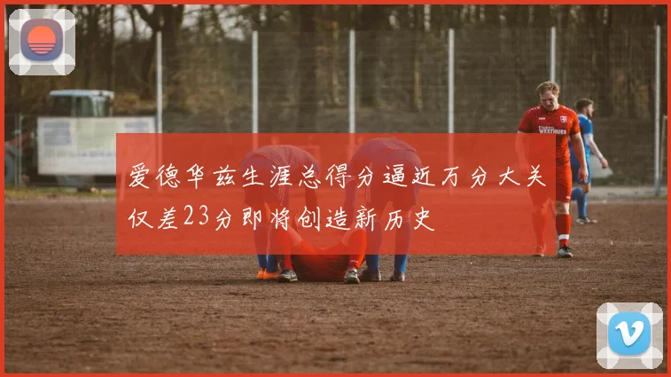 爱德华兹生涯总得分逼近万分大关仅差23分即将创造新历史
