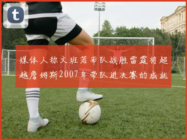 媒体人称文班若率队战胜雷霆将超越詹姆斯2007年带队进决赛的成就